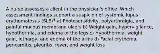 A nurse assesses a client in the physician's office. Which assessment findings support a suspicion of systemic lupus erythematosus (SLE)? a) Photosensitivity, polyarthralgia, and painful mucous membrane ulcers b) Weight gain, hypervigilance, hypothermia, and edema of the legs c) Hypothermia, weight gain, lethargy, and edema of the arms d) Facial erythema, pericarditis, pleuritis, fever, and weight loss