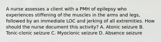 A nurse assesses a client with a PMH of epilepsy who experiences stiffening of the muscles in the arms and legs, followed by an immediate LOC and jerking of all extremities. How should the nurse document this activity? A. Atonic seizure B. Tonic-clonic seizure C. Myoclonic seizure D. Absence seizure