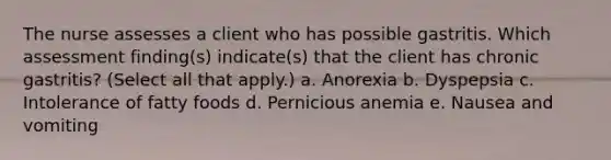 The nurse assesses a client who has possible gastritis. Which assessment finding(s) indicate(s) that the client has chronic gastritis? (Select all that apply.) a. Anorexia b. Dyspepsia c. Intolerance of fatty foods d. Pernicious anemia e. Nausea and vomiting