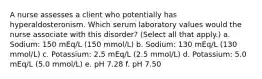 A nurse assesses a client who potentially has hyperaldosteronism. Which serum laboratory values would the nurse associate with this disorder? (Select all that apply.) a. Sodium: 150 mEq/L (150 mmol/L) b. Sodium: 130 mEq/L (130 mmol/L) c. Potassium: 2.5 mEq/L (2.5 mmol/L) d. Potassium: 5.0 mEq/L (5.0 mmol/L) e. pH 7.28 f. pH 7.50