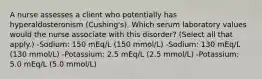 A nurse assesses a client who potentially has hyperaldosteronism (Cushing's). Which serum laboratory values would the nurse associate with this disorder? (Select all that apply.) -Sodium: 150 mEq/L (150 mmol/L) -Sodium: 130 mEq/L (130 mmol/L) -Potassium: 2.5 mEq/L (2.5 mmol/L) -Potassium: 5.0 mEq/L (5.0 mmol/L)