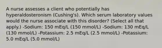 A nurse assesses a client who potentially has hyperaldosteronism (Cushing's). Which serum laboratory values would the nurse associate with this disorder? (Select all that apply.) -Sodium: 150 mEq/L (150 mmol/L) -Sodium: 130 mEq/L (130 mmol/L) -Potassium: 2.5 mEq/L (2.5 mmol/L) -Potassium: 5.0 mEq/L (5.0 mmol/L)