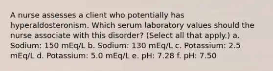 A nurse assesses a client who potentially has hyperaldosteronism. Which serum laboratory values should the nurse associate with this disorder? (Select all that apply.) a. Sodium: 150 mEq/L b. Sodium: 130 mEq/L c. Potassium: 2.5 mEq/L d. Potassium: 5.0 mEq/L e. pH: 7.28 f. pH: 7.50