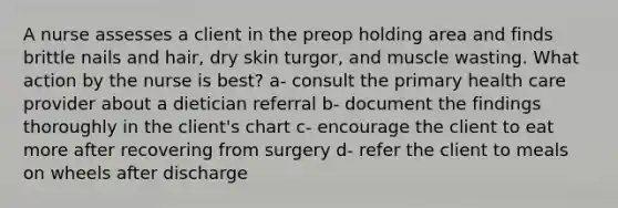 A nurse assesses a client in the preop holding area and finds brittle nails and hair, dry skin turgor, and muscle wasting. What action by the nurse is best? a- consult the primary health care provider about a dietician referral b- document the findings thoroughly in the client's chart c- encourage the client to eat more after recovering from surgery d- refer the client to meals on wheels after discharge