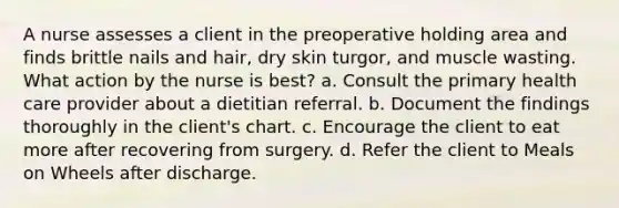 A nurse assesses a client in the preoperative holding area and finds brittle nails and hair, dry skin turgor, and muscle wasting. What action by the nurse is best? a. Consult the primary health care provider about a dietitian referral. b. Document the findings thoroughly in the client's chart. c. Encourage the client to eat more after recovering from surgery. d. Refer the client to Meals on Wheels after discharge.