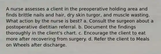 A nurse assesses a client in the preoperative holding area and finds brittle nails and hair, dry skin turgor, and muscle wasting. What action by the nurse is best? a. Consult the surgeon about a postoperative dietitian referral. b. Document the findings thoroughly in the client's chart. c. Encourage the client to eat more after recovering from surgery. d. Refer the client to Meals on Wheels after discharge.