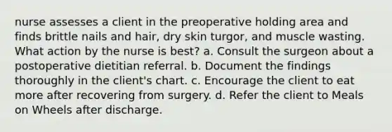 nurse assesses a client in the preoperative holding area and finds brittle nails and hair, dry skin turgor, and muscle wasting. What action by the nurse is best? a. Consult the surgeon about a postoperative dietitian referral. b. Document the findings thoroughly in the client's chart. c. Encourage the client to eat more after recovering from surgery. d. Refer the client to Meals on Wheels after discharge.