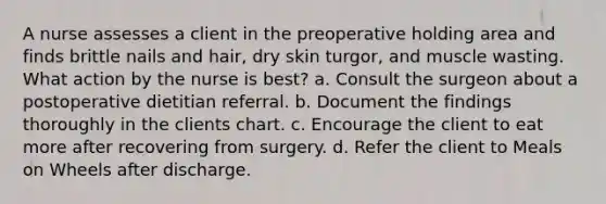 A nurse assesses a client in the preoperative holding area and finds brittle nails and hair, dry skin turgor, and muscle wasting. What action by the nurse is best? a. Consult the surgeon about a postoperative dietitian referral. b. Document the findings thoroughly in the clients chart. c. Encourage the client to eat more after recovering from surgery. d. Refer the client to Meals on Wheels after discharge.