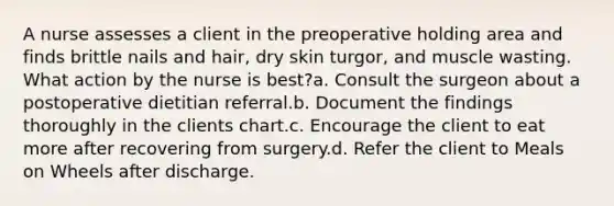 A nurse assesses a client in the preoperative holding area and finds brittle nails and hair, dry skin turgor, and muscle wasting. What action by the nurse is best?a. Consult the surgeon about a postoperative dietitian referral.b. Document the findings thoroughly in the clients chart.c. Encourage the client to eat more after recovering from surgery.d. Refer the client to Meals on Wheels after discharge.