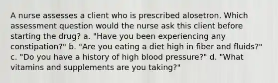 A nurse assesses a client who is prescribed alosetron. Which assessment question would the nurse ask this client before starting the drug? a. "Have you been experiencing any constipation?" b. "Are you eating a diet high in fiber and fluids?" c. "Do you have a history of high <a href='https://www.questionai.com/knowledge/kD0HacyPBr-blood-pressure' class='anchor-knowledge'>blood pressure</a>?" d. "What vitamins and supplements are you taking?"