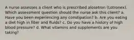 A nurse assesses a client who is prescribed alosetron (Lotronex). Which assessment question should the nurse ask this client? a. Have you been experiencing any constipation? b. Are you eating a diet high in fiber and fluids? c. Do you have a history of high blood pressure? d. What vitamins and supplements are you taking?