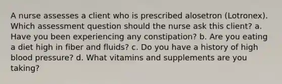 A nurse assesses a client who is prescribed alosetron (Lotronex). Which assessment question should the nurse ask this client? a. Have you been experiencing any constipation? b. Are you eating a diet high in fiber and fluids? c. Do you have a history of high blood pressure? d. What vitamins and supplements are you taking?