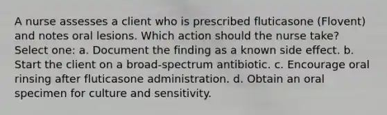 A nurse assesses a client who is prescribed fluticasone (Flovent) and notes oral lesions. Which action should the nurse take? Select one: a. Document the finding as a known side effect. b. Start the client on a broad-spectrum antibiotic. c. Encourage oral rinsing after fluticasone administration. d. Obtain an oral specimen for culture and sensitivity.