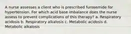 A nurse assesses a client who is prescribed furosemide for hypertension. For which acid base imbalance does the nurse assess to prevent complications of this therapy? a. Respiratory acidosis b. Respiratory alkalosis c. Metabolic acidosis d. Metabolic alkalosis