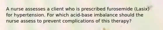 A nurse assesses a client who is prescribed furosemide (Lasix) for hypertension. For which acid-base imbalance should the nurse assess to prevent complications of this therapy?