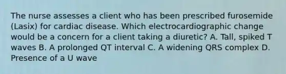 The nurse assesses a client who has been prescribed furosemide (Lasix) for cardiac disease. Which electrocardiographic change would be a concern for a client taking a diuretic? A. Tall, spiked T waves B. A prolonged QT interval C. A widening QRS complex D. Presence of a U wave