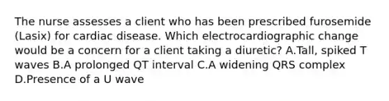 The nurse assesses a client who has been prescribed furosemide (Lasix) for cardiac disease. Which electrocardiographic change would be a concern for a client taking a diuretic? A.Tall, spiked T waves B.A prolonged QT interval C.A widening QRS complex D.Presence of a U wave