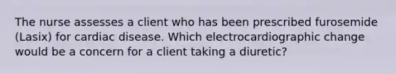 The nurse assesses a client who has been prescribed furosemide (Lasix) for cardiac disease. Which electrocardiographic change would be a concern for a client taking a diuretic?