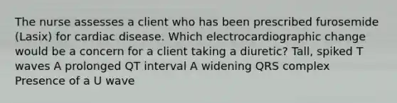 The nurse assesses a client who has been prescribed furosemide (Lasix) for cardiac disease. Which electrocardiographic change would be a concern for a client taking a diuretic? Tall, spiked T waves A prolonged QT interval A widening QRS complex Presence of a U wave