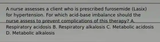 A nurse assesses a client who is prescribed furosemide (Lasix) for hypertension. For which acid-base imbalance should the nurse assess to prevent complications of this therapy? A. Respiratory acidosis B. Respiratory alkalosis C. Metabolic acidosis D. Metabolic alkalosis