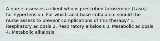 A nurse assesses a client who is prescribed furosemide (Lasix) for hypertension. For which acid-base imbalance should the nurse assess to prevent complications of this therapy? 1. Respiratory acidosis 2. Respiratory alkalosis 3. Metabolic acidosis 4. Metabolic alkalosis