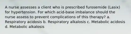 A nurse assesses a client who is prescribed furosemide (Lasix) for hypertension. For which acid-base imbalance should the nurse assess to prevent complications of this therapy? a. Respiratory acidosis b. Respiratory alkalosis c. Metabolic acidosis d. Metabolic alkalosis