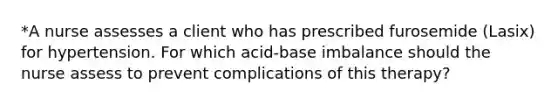 *A nurse assesses a client who has prescribed furosemide (Lasix) for hypertension. For which acid-base imbalance should the nurse assess to prevent complications of this therapy?