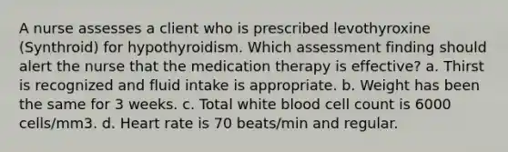 A nurse assesses a client who is prescribed levothyroxine (Synthroid) for hypothyroidism. Which assessment finding should alert the nurse that the medication therapy is effective? a. Thirst is recognized and fluid intake is appropriate. b. Weight has been the same for 3 weeks. c. Total white blood cell count is 6000 cells/mm3. d. Heart rate is 70 beats/min and regular.