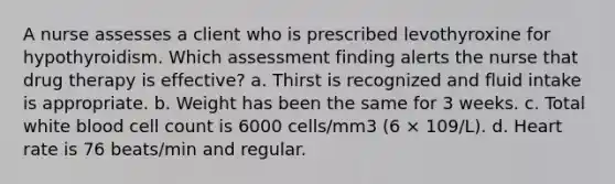 A nurse assesses a client who is prescribed levothyroxine for hypothyroidism. Which assessment finding alerts the nurse that drug therapy is effective? a. Thirst is recognized and fluid intake is appropriate. b. Weight has been the same for 3 weeks. c. Total white blood cell count is 6000 cells/mm3 (6 × 109/L). d. Heart rate is 76 beats/min and regular.