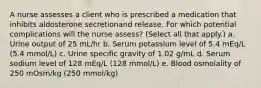 A nurse assesses a client who is prescribed a medication that inhibits aldosterone secretionand release. For which potential complications will the nurse assess? (Select all that apply.) a. Urine output of 25 mL/hr b. Serum potassium level of 5.4 mEq/L (5.4 mmol/L) c. Urine specific gravity of 1.02 g/mL d. Serum sodium level of 128 mEq/L (128 mmol/L) e. Blood osmolality of 250 mOsm/kg (250 mmol/kg)