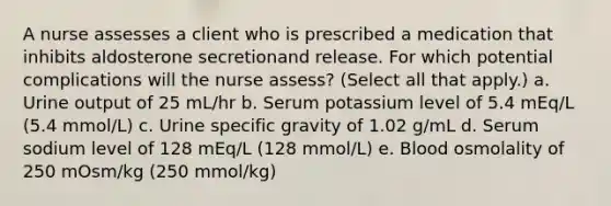 A nurse assesses a client who is prescribed a medication that inhibits aldosterone secretionand release. For which potential complications will the nurse assess? (Select all that apply.) a. Urine output of 25 mL/hr b. Serum potassium level of 5.4 mEq/L (5.4 mmol/L) c. Urine specific gravity of 1.02 g/mL d. Serum sodium level of 128 mEq/L (128 mmol/L) e. Blood osmolality of 250 mOsm/kg (250 mmol/kg)