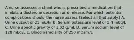 A nurse assesses a client who is prescribed a medication that inhibits aldosterone secretion and release. For which potential complications should the nurse assess (Select all that apply.) A. Urine output of 25 mL/hr B. Serum potassium level of 5.4 mEq/L C. Urine specific gravity of 1.02 g/mL D. Serum sodium level of 128 mEq/L E. Blood osmolality of 250 mOsm/L