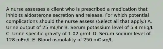 A nurse assesses a client who is prescribed a medication that inhibits aldosterone secretion and release. For which potential complications should the nurse assess (Select all that apply.) A. Urine output of 25 mL/hr B. Serum potassium level of 5.4 mEq/L C. Urine specific gravity of 1.02 g/mL D. Serum sodium level of 128 mEq/L E. Blood osmolality of 250 mOsm/L