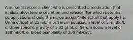 A nurse assesses a client who is prescribed a medication that inhibits aldosterone secretion and release. For which potential complications should the nurse assess? (Select all that apply.) a. Urine output of 25 mL/hr b. Serum potassium level of 5.4 mEq/L c. Urine specific gravity of 1.02 g/mL d. Serum sodium level of 128 mEq/L e. Blood osmolality of 250 mOsm/L