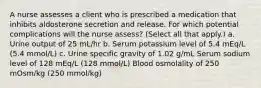 A nurse assesses a client who is prescribed a medication that inhibits aldosterone secretion and release. For which potential complications will the nurse assess? (Select all that apply.) a. Urine output of 25 mL/hr b. Serum potassium level of 5.4 mEq/L (5.4 mmol/L) c. Urine specific gravity of 1.02 g/mL Serum sodium level of 128 mEq/L (128 mmol/L) Blood osmolality of 250 mOsm/kg (250 mmol/kg)