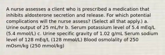 A nurse assesses a client who is prescribed a medication that inhibits aldosterone secretion and release. For which potential complications will the nurse assess? (Select all that apply.) a. Urine output of 25 mL/hr b. Serum potassium level of 5.4 mEq/L (5.4 mmol/L) c. Urine specific gravity of 1.02 g/mL Serum sodium level of 128 mEq/L (128 mmol/L) Blood osmolality of 250 mOsm/kg (250 mmol/kg)