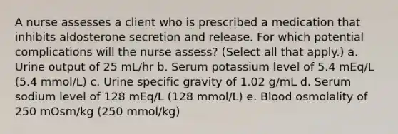 A nurse assesses a client who is prescribed a medication that inhibits aldosterone secretion and release. For which potential complications will the nurse assess? (Select all that apply.) a. Urine output of 25 mL/hr b. Serum potassium level of 5.4 mEq/L (5.4 mmol/L) c. Urine specific gravity of 1.02 g/mL d. Serum sodium level of 128 mEq/L (128 mmol/L) e. Blood osmolality of 250 mOsm/kg (250 mmol/kg)