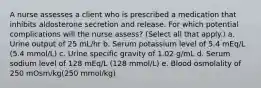 A nurse assesses a client who is prescribed a medication that inhibits aldosterone secretion and release. For which potential complications will the nurse assess? (Select all that apply.) a. Urine output of 25 mL/hr b. Serum potassium level of 5.4 mEq/L (5.4 mmol/L) c. Urine specific gravity of 1.02 g/mL d. Serum sodium level of 128 mEq/L (128 mmol/L) e. Blood osmolality of 250 mOsm/kg(250 mmol/kg)