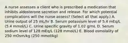 A nurse assesses a client who is prescribed a medication that inhibits aldosterone secretion and release. For which potential complications will the nurse assess? (Select all that apply.) A. Urine output of 25 mL/hr B. Serum potassium level of 5.4 mEq/L (5.4 mmol/L) C. Urine specific gravity of 1.02 g/mL D. Serum sodium level of 128 mEq/L (128 mmol/L) E. Blood osmolality of 250 mOsm/kg (250 mmol/kg)