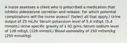 A nurse assesses a client who is prescribed a medication that inhibits aldosterone secretion and release. For which potential complications will the nurse assess? (Select all that apply.) Urine output of 25 mL/hr Serum potassium level of 5.4 mEq/L (5.4 mmol/L) Urine specific gravity of 1.02 g/mL Serum sodium level of 128 mEq/L (128 mmol/L) Blood osmolality of 250 mOsm/kg (250 mmol/kg)