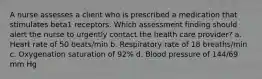 A nurse assesses a client who is prescribed a medication that stimulates beta1 receptors. Which assessment finding should alert the nurse to urgently contact the health care provider? a. Heart rate of 50 beats/min b. Respiratory rate of 18 breaths/min c. Oxygenation saturation of 92% d. Blood pressure of 144/69 mm Hg