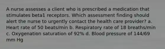 A nurse assesses a client who is prescribed a medication that stimulates beta1 receptors. Which assessment finding should alert the nurse to urgently contact the health care provider? a. Heart rate of 50 beats/min b. Respiratory rate of 18 breaths/min c. Oxygenation saturation of 92% d. <a href='https://www.questionai.com/knowledge/kD0HacyPBr-blood-pressure' class='anchor-knowledge'>blood pressure</a> of 144/69 mm Hg