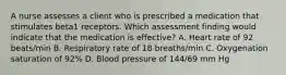 A nurse assesses a client who is prescribed a medication that stimulates beta1 receptors. Which assessment finding would indicate that the medication is effective? A. Heart rate of 92 beats/min B. Respiratory rate of 18 breaths/min C. Oxygenation saturation of 92% D. Blood pressure of 144/69 mm Hg