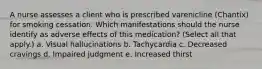 A nurse assesses a client who is prescribed varenicline (Chantix) for smoking cessation. Which manifestations should the nurse identify as adverse effects of this medication? (Select all that apply.) a. Visual hallucinations b. Tachycardia c. Decreased cravings d. Impaired judgment e. Increased thirst