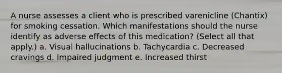 A nurse assesses a client who is prescribed varenicline (Chantix) for smoking cessation. Which manifestations should the nurse identify as adverse effects of this medication? (Select all that apply.) a. Visual hallucinations b. Tachycardia c. Decreased cravings d. Impaired judgment e. Increased thirst