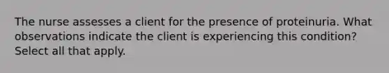 The nurse assesses a client for the presence of proteinuria. What observations indicate the client is experiencing this condition? Select all that apply.