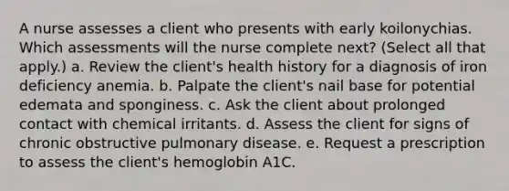 A nurse assesses a client who presents with early koilonychias. Which assessments will the nurse complete next? (Select all that apply.) a. Review the client's health history for a diagnosis of iron deficiency anemia. b. Palpate the client's nail base for potential edemata and sponginess. c. Ask the client about prolonged contact with chemical irritants. d. Assess the client for signs of chronic obstructive pulmonary disease. e. Request a prescription to assess the client's hemoglobin A1C.