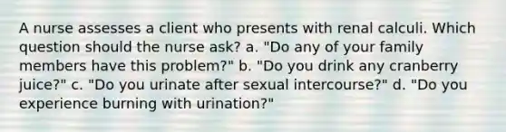 A nurse assesses a client who presents with renal calculi. Which question should the nurse ask? a. "Do any of your family members have this problem?" b. "Do you drink any cranberry juice?" c. "Do you urinate after sexual intercourse?" d. "Do you experience burning with urination?"