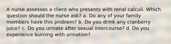 A nurse assesses a client who presents with renal calculi. Which question should the nurse ask? a. Do any of your family members have this problem? b. Do you drink any cranberry juice? c. Do you urinate after sexual intercourse? d. Do you experience burning with urination?