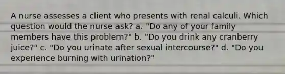 A nurse assesses a client who presents with renal calculi. Which question would the nurse ask? a. "Do any of your family members have this problem?" b. "Do you drink any cranberry juice?" c. "Do you urinate after sexual intercourse?" d. "Do you experience burning with urination?"